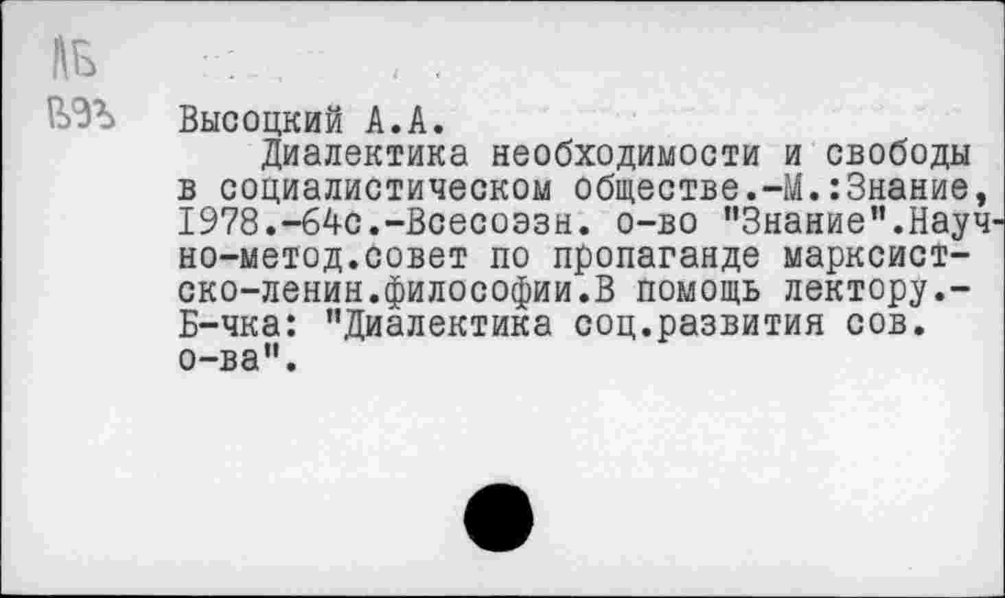 ﻿ль
№
Высоцкий А.А.
Диалектика необходимости и свободы в социалистическом обществе.-М.:3нание, 1978.-64с.-Всесоэзн. о-во "Знание".Науч-но-метод.совет по пропаганде марксист-ско-ленин.философии.В помощь лектору.-Б-чка: "Диалектика соц.развития сов. о-ва".